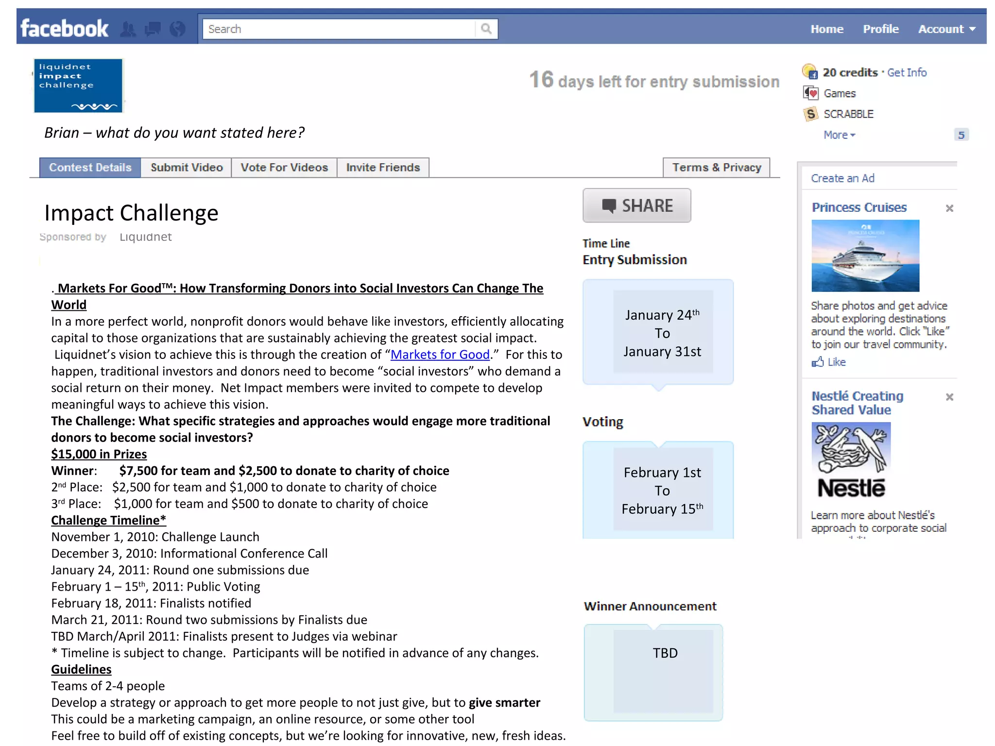 Brian – what do you want stated here?  Liquidnet Impact Challenge .  Markets For Good TM : How Transforming Donors into Social Investors Can Change The World In a more perfect world, nonprofit donors would behave like investors, efficiently allocating capital to those organizations that are sustainably achieving the greatest social impact.  Liquidnet’s vision to achieve this is through the creation of “ Markets for Good .”  For this to happen, traditional investors and donors need to become “social investors” who demand a social return on their money.  Net Impact members were invited to compete to develop meaningful ways to achieve this vision. The Challenge: What specific strategies and approaches would engage more traditional donors to become social investors? $15,000 in Prizes Winner :        $7,500 for team and $2,500 to donate to charity of choice   2 nd  Place:   $2,500 for team and $1,000 to donate to charity of choice  3 rd  Place:    $1,000 for team and $500 to donate to charity of choice  Challenge Timeline* November 1, 2010: Challenge Launch  December 3, 2010: Informational Conference Call  January 24, 2011: Round one submissions due  February 1 – 15 th , 2011: Public Voting  February 18, 2011: Finalists notified  March 21, 2011: Round two submissions by Finalists due  TBD March/April 2011: Finalists present to Judges via webinar  * Timeline is subject to change.  Participants will be notified in advance of any changes. Guidelines Teams of 2-4 people  Develop a strategy or approach to get more people to not just give, but to  give smarter   This could be a marketing campaign, an online resource, or some other tool  Feel free to build off of existing concepts, but we’re looking for innovative, new, fresh ideas.  Be sure  not  to merely duplicate ideas that are already out there, but bring something new to this space. (Please see background below for an overview of the challenges in this space and some of the existing efforts already underway)  Round One Deliverable 10-page PowerPoint or Apple Keynote slide deck submitted in PDF, including:       - Several creative and innovative ideas for addressing this challenge       - A deep dive on one particular strategy, including an implementation plan   One-page executive summary to be used as your idea page on the Facebook application, including:       - Catchy name for your strategy or idea      - Relevant photo or graphic      - Brief description of your strategy or idea      - Answers to the following questions:             * How will your project turn traditional donors into social investors?             * What makes your idea innovative and effective…in other words, why should you win?             * If you win, what charity will you be donating to (include link)?  Round Two Deliverable (for Finalists) 15-page PowerPoint or Apple Keynote slide deck submitted in PDF  Deeper dive into idea and implementation plan, based on feedback received after Round One  1-page describing and justifying the process used to identify the one charity that the team will support should they win  Judging Criteria Innovative thinking – are the ideas original?  Scalability – are the ideas applicable on a wide scale across the spectrum of donors, programs and beneficiaries?  Feasibility – are the ideas achievable?  Potential impact – are the ideas impactful in a way that noticeably advances the “markets for good” vision?  Overall presentation/communication of idea – are the ideas specific and clearly communicated?  Selection of Finalists  1 Finalist will be selected by public vote via Liquidnet’s Facebook page.  The remaining 4-6 Finalists will be selected by a panel of judges based on the criteria listed above  Of the 5-7 Finalists, the 3 ultimate Winners will be selected by a panel of judges    January 24 th To January 31st February 1st To February 15 th TBD 