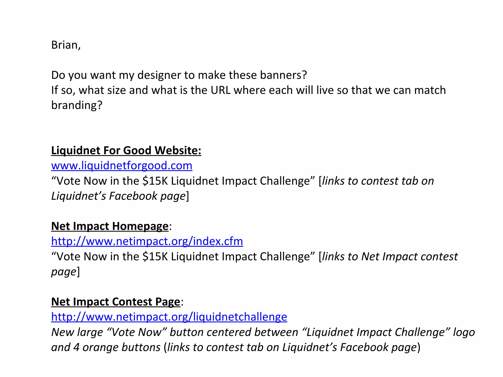 Brian,  Do you want my designer to make these banners?  If so, what size and what is the URL where each will live so that we can match branding?  Liquidnet For Good Website: www.liquidnetforgood.com “ Vote Now in the $15K Liquidnet Impact Challenge” [ links to contest tab on Liquidnet’s Facebook page ]   Net Impact Homepage :  http://www.netimpact.org/index.cfm   “ Vote Now in the $15K Liquidnet Impact Challenge” [ links to Net Impact contest page ]   Net Impact Contest Page :  http://www.netimpact.org/liquidnetchallenge   New large “Vote Now” button centered between “Liquidnet Impact Challenge” logo and 4 orange buttons  ( links to contest tab on Liquidnet’s Facebook page ) 