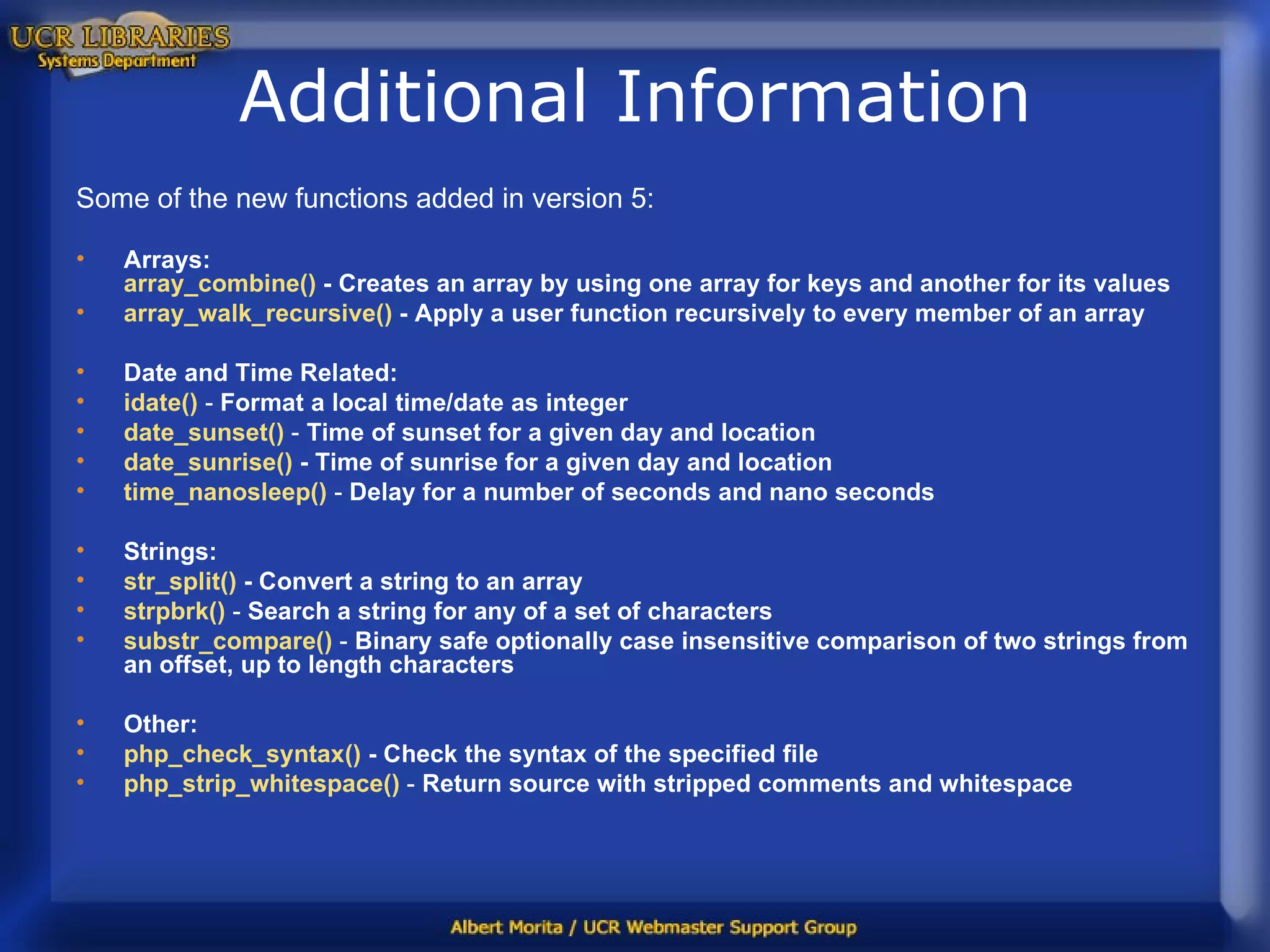 Additional Information Some of the new functions added in version 5: Arrays: array_combine ()  - Creates an array by using one array for keys and another for its values  array_walk_recursive ()  - Apply a user function recursively to every member of an array  Date and Time Related: idate ()  -  Format a local time/date as integer  date_sunset ()  -  Time of sunset for a given day and location   date_sunrise ()  -   Time of sunrise for a given day and location   time_nanosleep ()  -  Delay for a number of seconds and nano seconds  Strings: str_split ()  -   Convert a string to an array   strpbrk ()  -  Search a string for any of a set of characters   substr_compare ()  -  Binary safe optionally case insensitive comparison of two strings from an offset, up to length characters  Other: php_check_syntax ()  - Check the syntax of the specified file   php_strip_whitespace ()   -  Return source with stripped comments and whitespace  