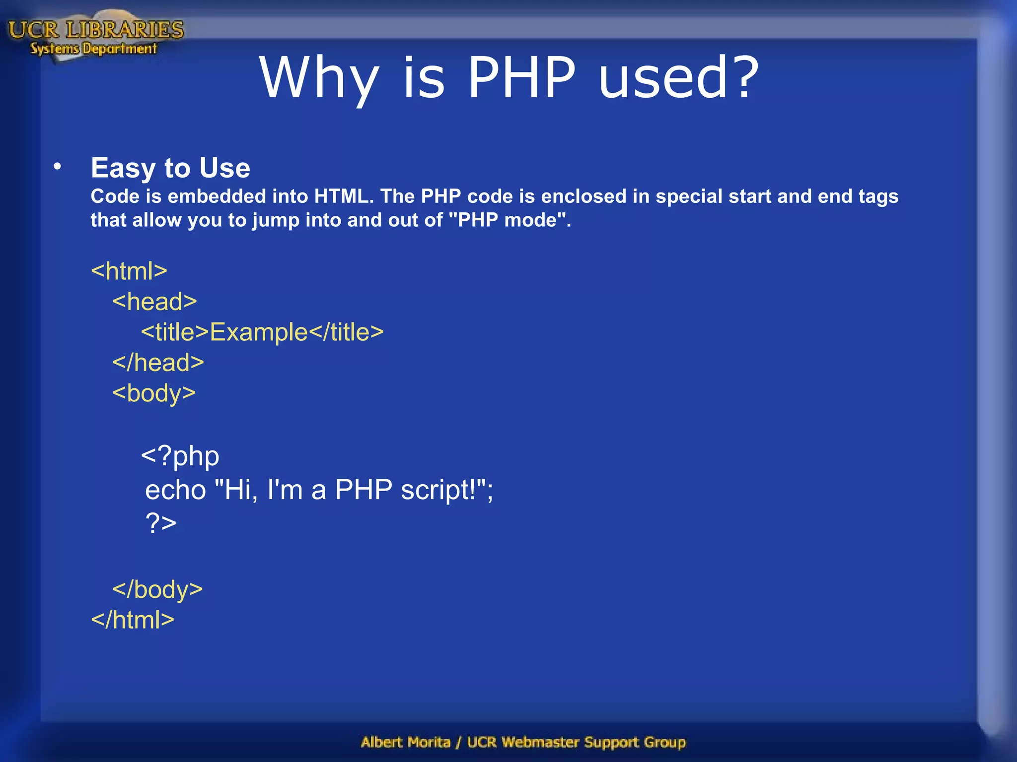 Why is PHP used? Easy to Use Code is embedded into HTML.   The PHP code is enclosed in special start and end tags that allow you to jump into and out of &quot;PHP mode&quot;.   <html>    <head>        <title>Example</title>    </head>    <body>         <?php         echo &quot;Hi, I'm a PHP script!&quot;;         ?>     </body> </html>  