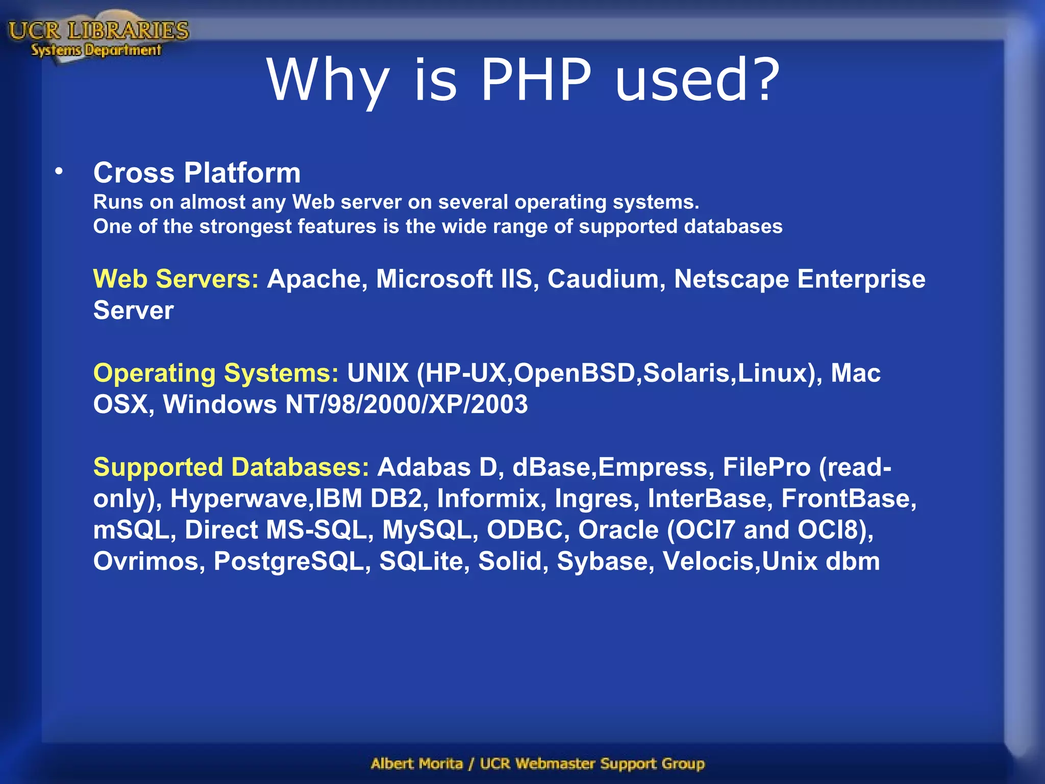 Why is PHP used? Cross Platform Runs on almost any Web server on several operating systems. One of the strongest features is the wide range of supported databases Web Servers:  Apache, Microsoft IIS, Caudium, Netscape Enterprise Server Operating Systems:  UNIX (HP-UX,OpenBSD,Solaris,Linux), Mac OSX, Windows NT/98/2000/XP/2003 Supported Databases:  Adabas D, dBase,Empress, FilePro (read-only), Hyperwave,IBM DB2, Informix, Ingres, InterBase, FrontBase, mSQL, Direct MS-SQL, MySQL, ODBC, Oracle (OCI7 and OCI8), Ovrimos, PostgreSQL, SQLite, Solid, Sybase, Velocis,Unix dbm   