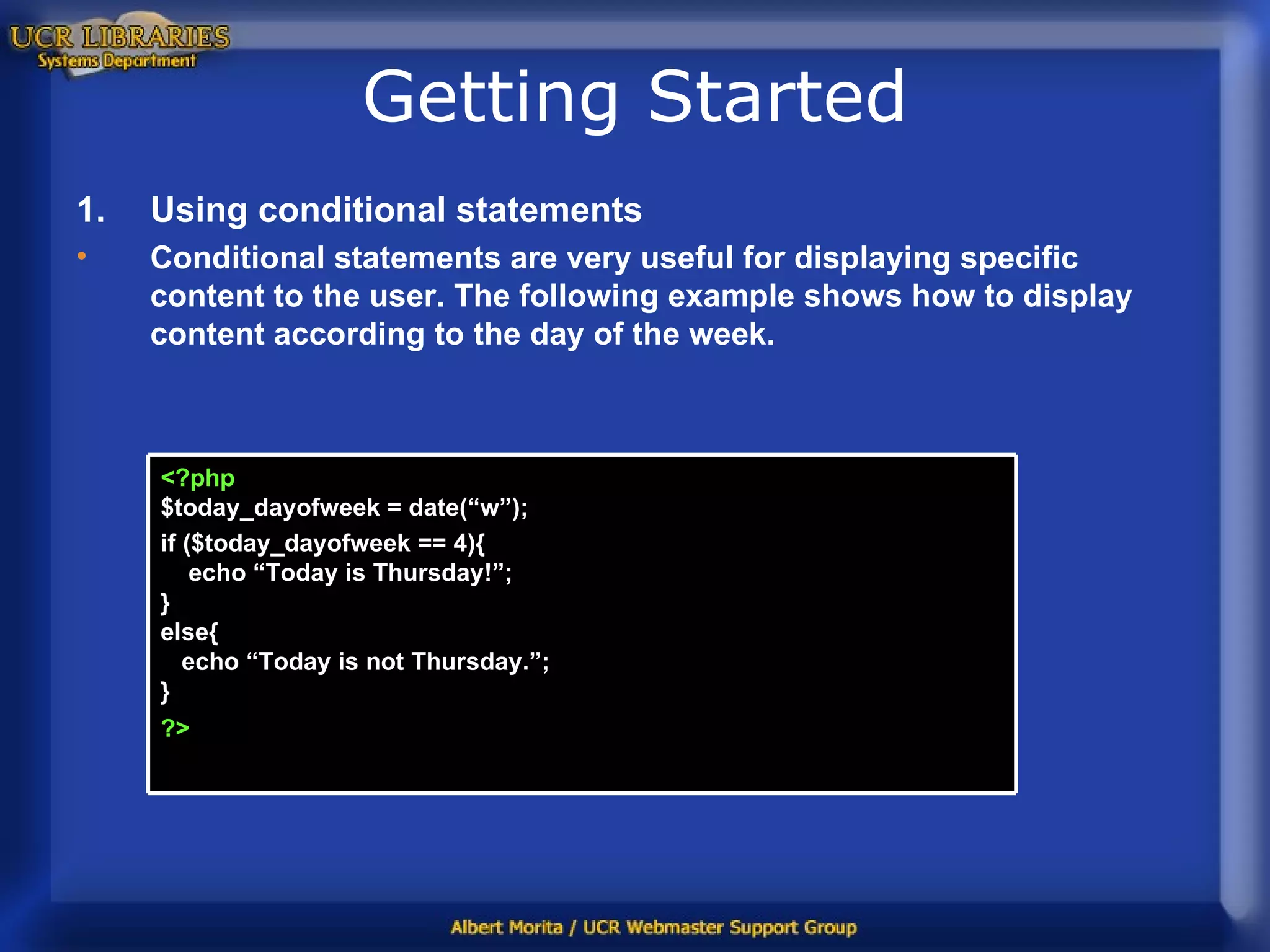 Getting Started Using conditional statements Conditional statements are very useful for displaying specific content to the user. The following example shows how to display content according to the day of the week. <?php $today_dayofweek = date(“w”); if ($today_dayofweek == 4){   echo “Today is Thursday!”;  } else{   echo “Today is not Thursday.”; } ?>   
