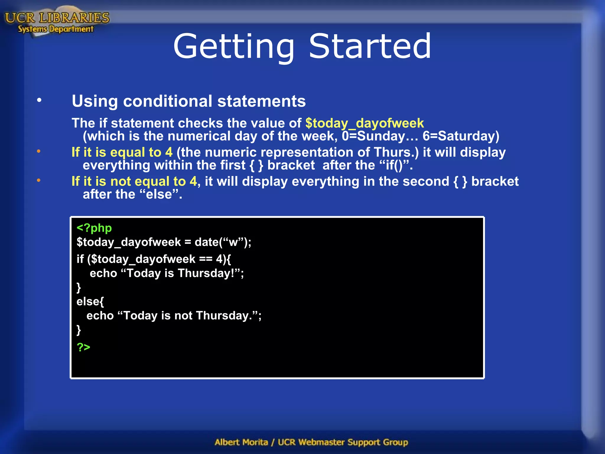 Getting Started Using conditional statements The if statement checks the value of  $today_dayofweek   (which is the numerical day of the week, 0=Sunday… 6=Saturday) If it is equal to 4  (the numeric representation of Thurs.) it will display   everything within the first { } bracket  after the “if()”.  If it is not equal to 4 , it will display everything in the second { } bracket   after the “else”. <?php $today_dayofweek = date(“w”); if ($today_dayofweek == 4){   echo “Today is Thursday!”;  } else{   echo “Today is not Thursday.”; } ?>   