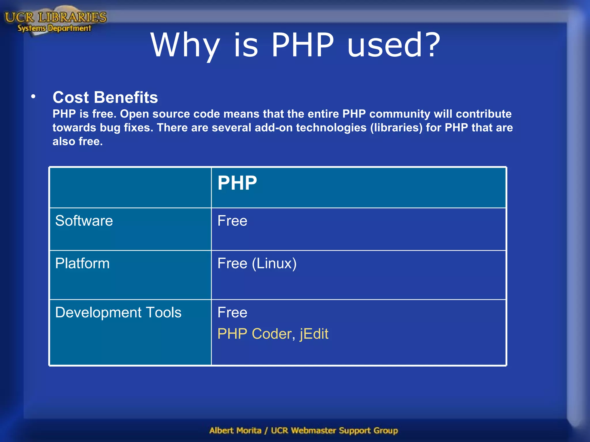 Why is PHP used? Cost Benefits PHP is free. Open source code means that the entire PHP community will contribute towards bug fixes. There are several add-on technologies (libraries) for PHP that are also free. Free PHP Coder ,  jEdit Development Tools Free (Linux) Platform Software Free PHP 