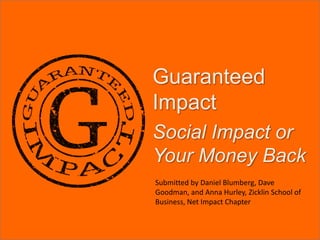 Guaranteed Impact Social Impact or Your Money Back Submitted by Daniel Blumberg, Dave Goodman, and Anna Hurley, Zicklin School of Business, Net Impact Chapter 