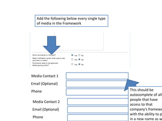 Add the following below every single type of media in the FrameworkMedia Contact 1Email (Optional)This should be autocomplete of all the people that have access to that company’s framework with the ability to put in a new name as well.  PhoneMedia Contact 2Email (Optional)Phone