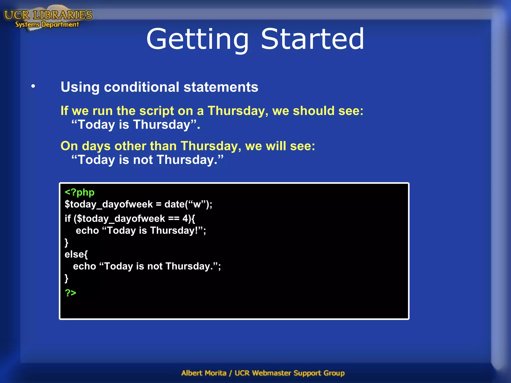Getting Started Using conditional statements If we run the script on a Thursday, we should see:   “Today is Thursday”. On days other than Thursday, we will see:   “Today is not Thursday.” <?php $today_dayofweek = date(“w”); if ($today_dayofweek == 4){   echo “Today is Thursday!”;  } else{   echo “Today is not Thursday.”; } ?>   