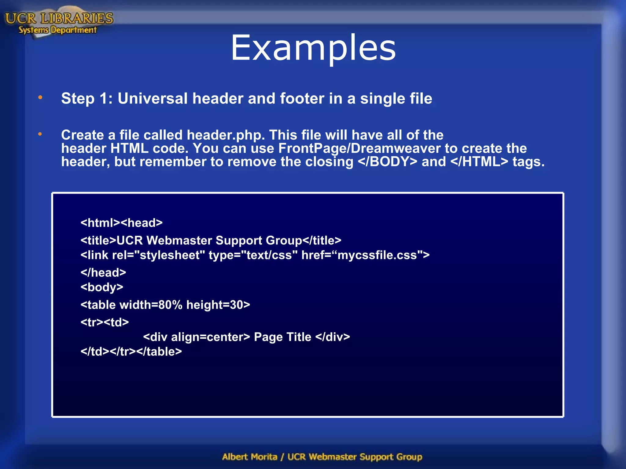 Examples Step 1: Universal header and footer in a single file Create a file called header.php. This file will have all of the header HTML code. You can use FrontPage/Dreamweaver to create the header, but remember to remove the closing </BODY> and </HTML> tags. <html><head> <title>UCR Webmaster Support Group</title> <link rel=&quot;stylesheet&quot; type=&quot;text/css&quot; href=“mycssfile.css&quot;> </head> <body> <table width=80% height=30> <tr><td> <div align=center> Page Title </div> </td></tr></table>  