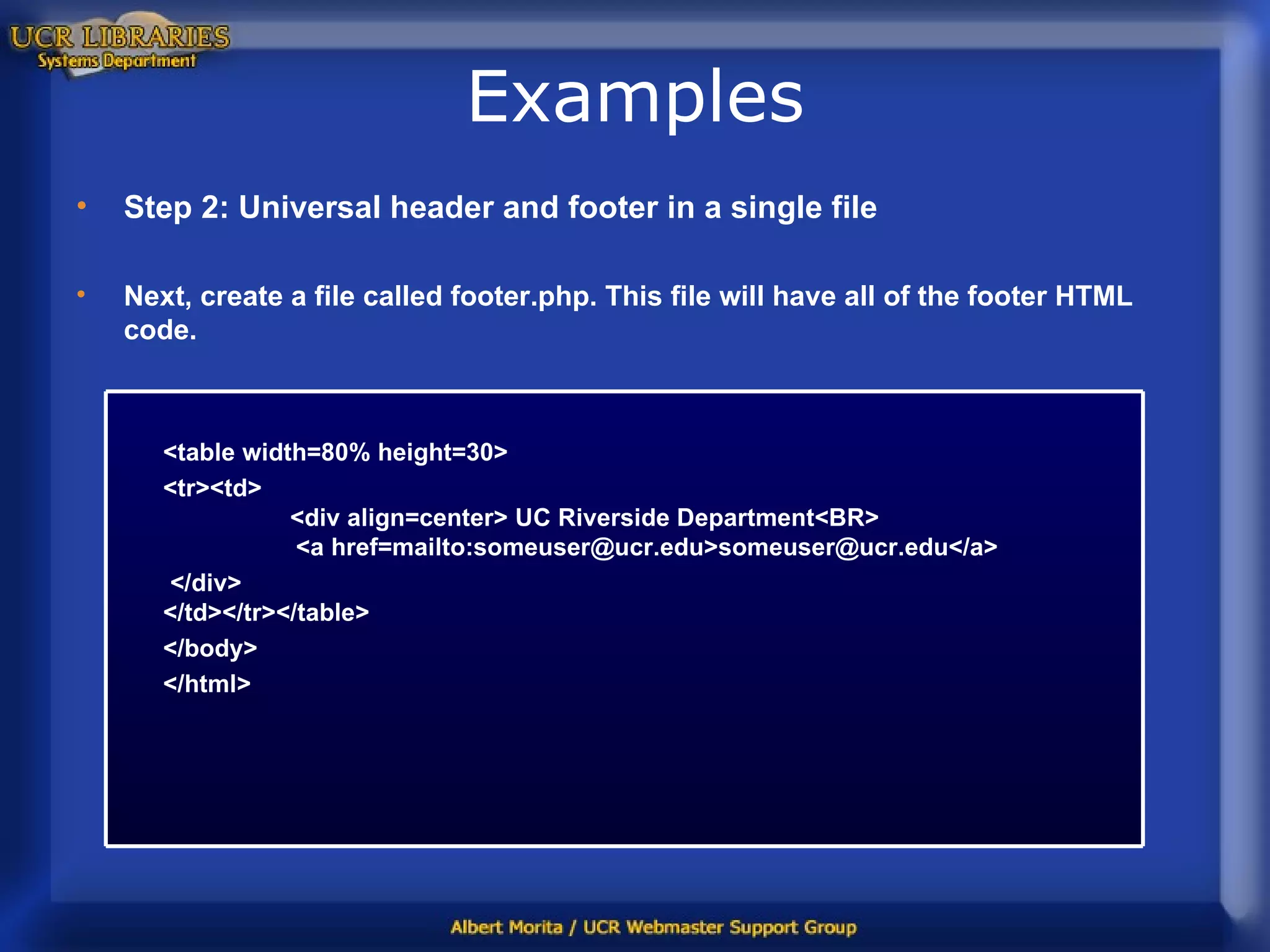 Examples Step 2: Universal header and footer in a single file Next, create a file called footer.php. This file will have all of the footer HTML code. <table width=80% height=30> <tr><td> <div align=center> UC Riverside Department<BR>   <a href=mailto:someuser@ucr.edu>someuser@ucr.edu</a> </div> </td></tr></table>  </body> </html> 