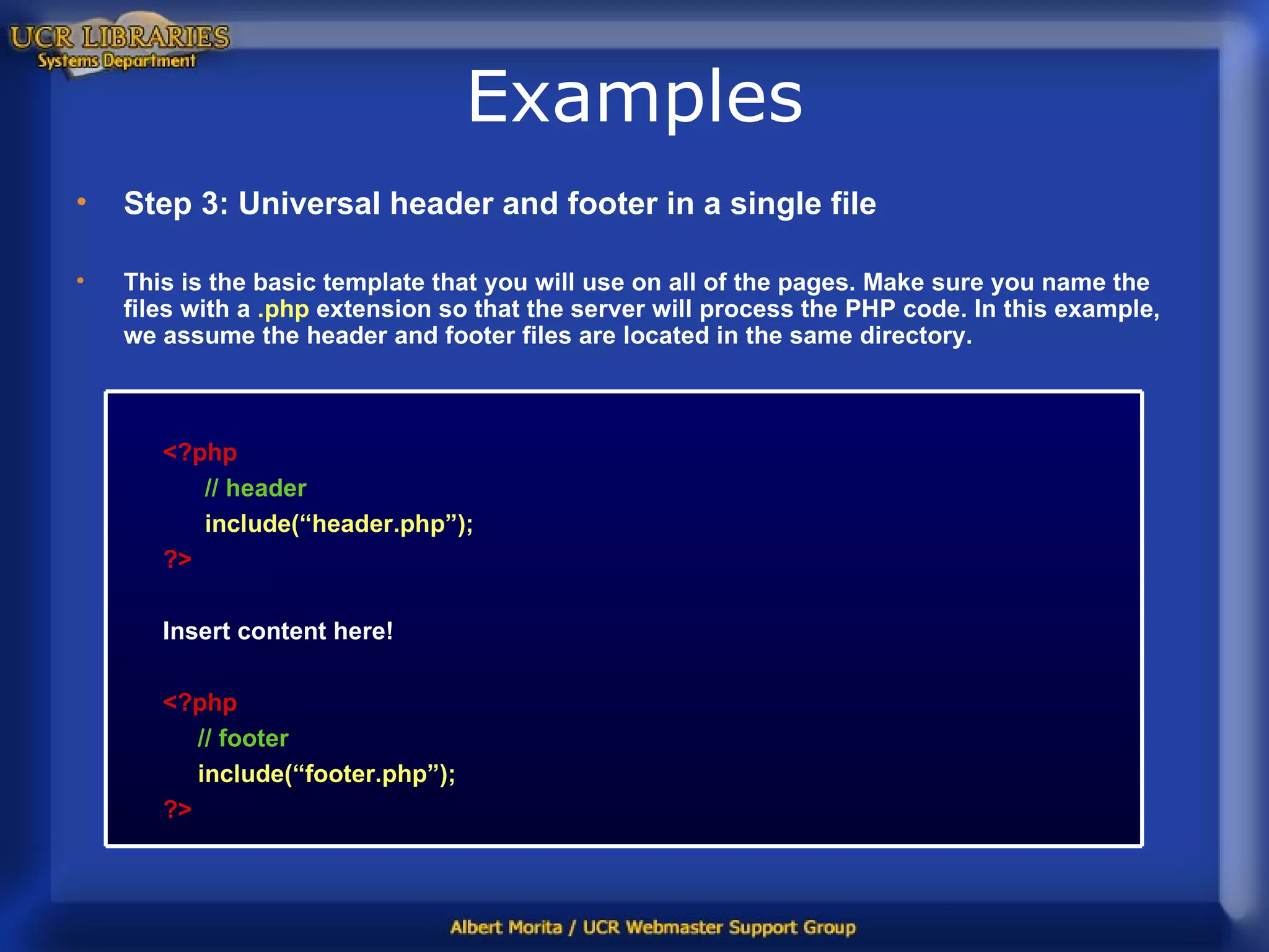 Examples Step 3: Universal header and footer in a single file This is the basic template that you will use on all of the pages. Make sure you name the files with a  .php  extension so that the server will process the PHP code. In this example, we assume the header and footer files are located in the same directory. <?php // header include(“header.php”); ?> Insert content here! <?php // footer include(“footer.php”); ?> 