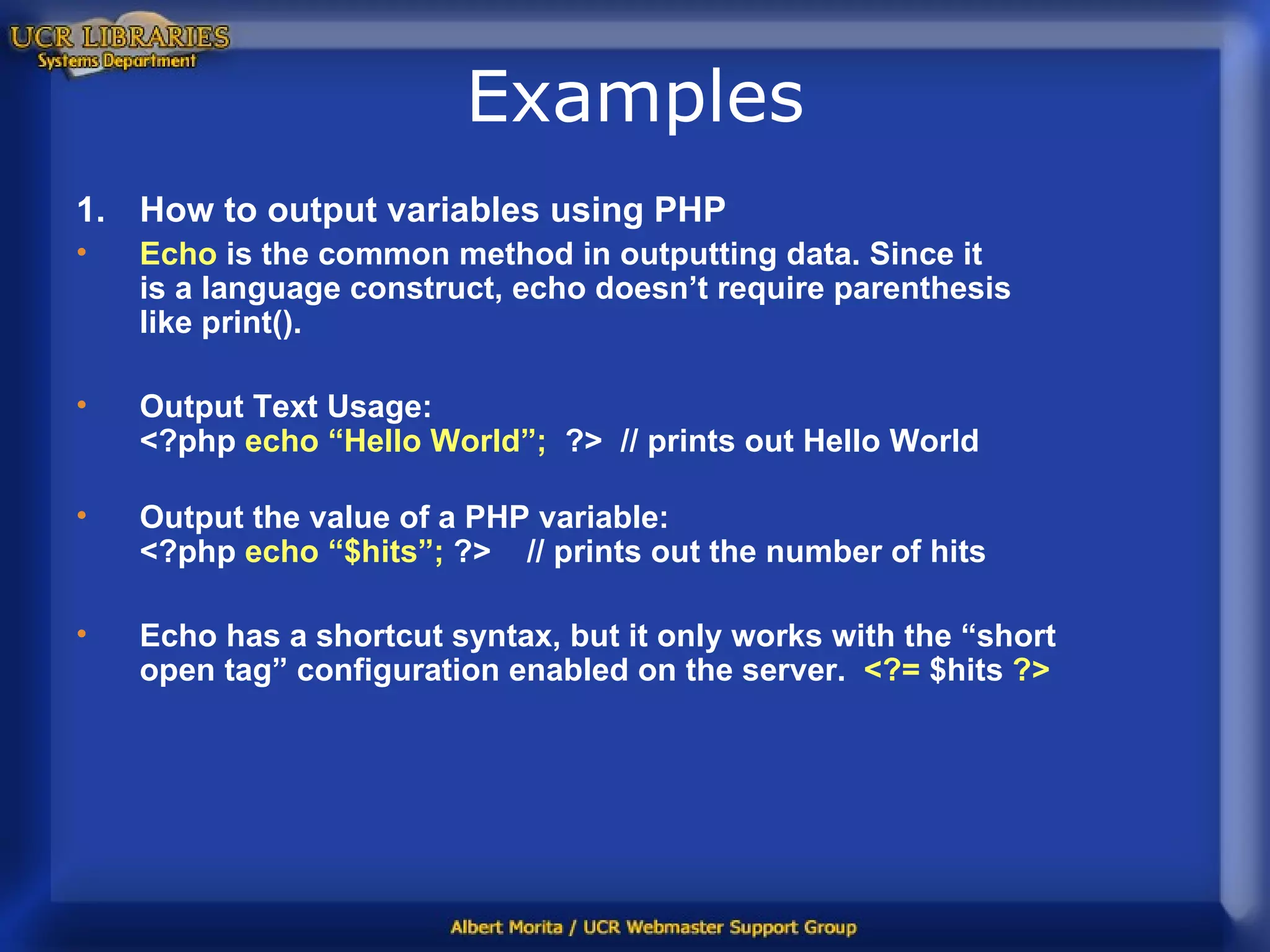 Examples How to output variables using PHP Echo  is the common method in outputting data. Since it  is a language construct, echo doesn’t require parenthesis like print(). Output Text Usage:  <?php  echo “Hello World”;   ?>  // prints out Hello World Output the value of a PHP variable: <?php  echo “$hits”;  ?>  // prints out the number of hits Echo has a shortcut syntax, but it only works with the “short  open tag” configuration enabled on the server.  <?=  $hits  ?> 