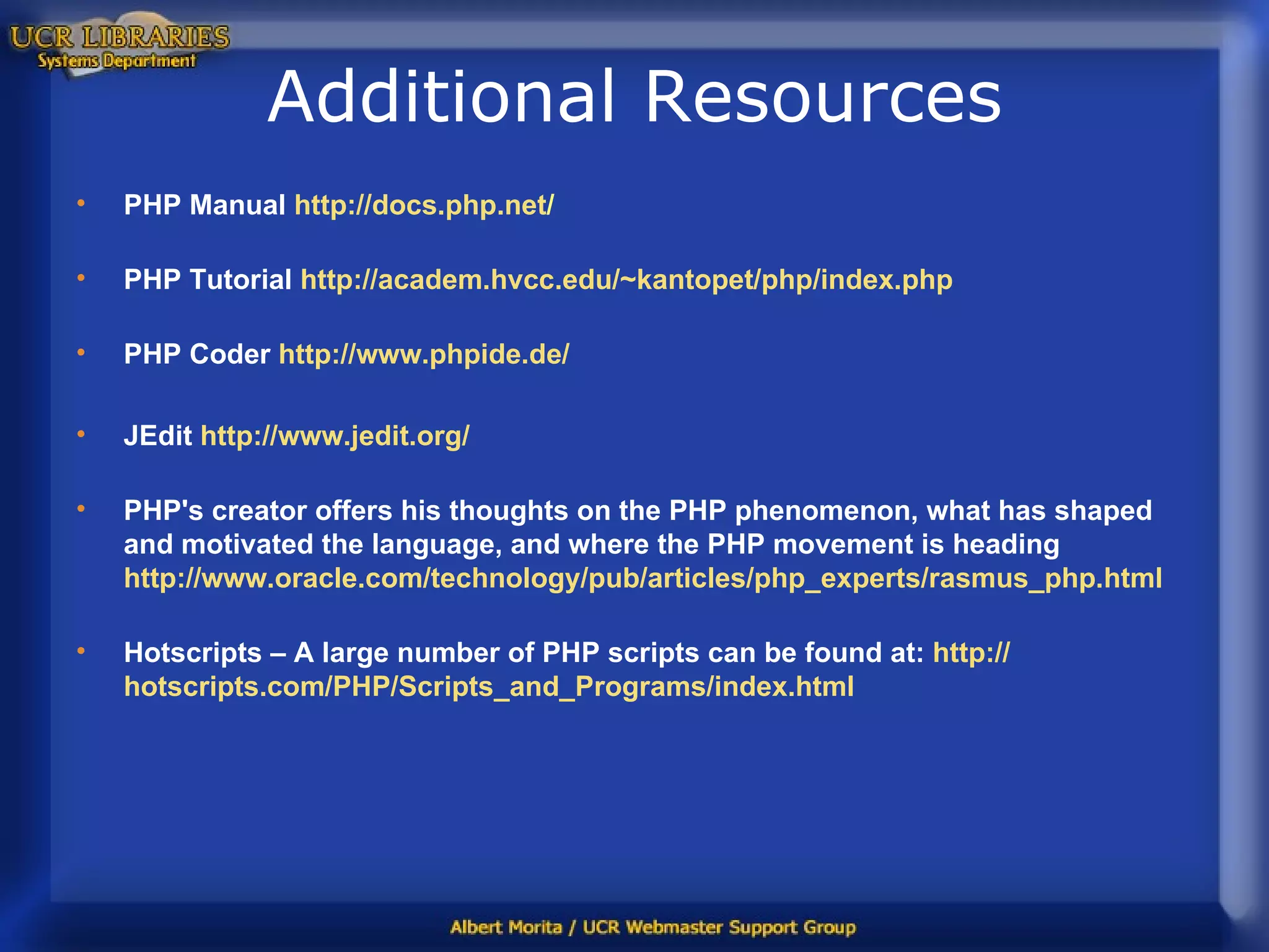 Additional Resources PHP Manual  http:// docs.php.net / PHP Tutorial  http://academ.hvcc.edu/~kantopet/php/index.php PHP Coder   http://www.phpide.de/ JEdit  http:// www.jedit.org / PHP's creator offers his thoughts on the PHP phenomenon, what has shaped and motivated the language, and where the PHP movement is heading  http://www.oracle.com/technology/pub/articles/php_experts/rasmus_php.html Hotscripts – A large number of PHP scripts can be found at:   http:// hotscripts.com/PHP/Scripts_and_Programs/index.html 