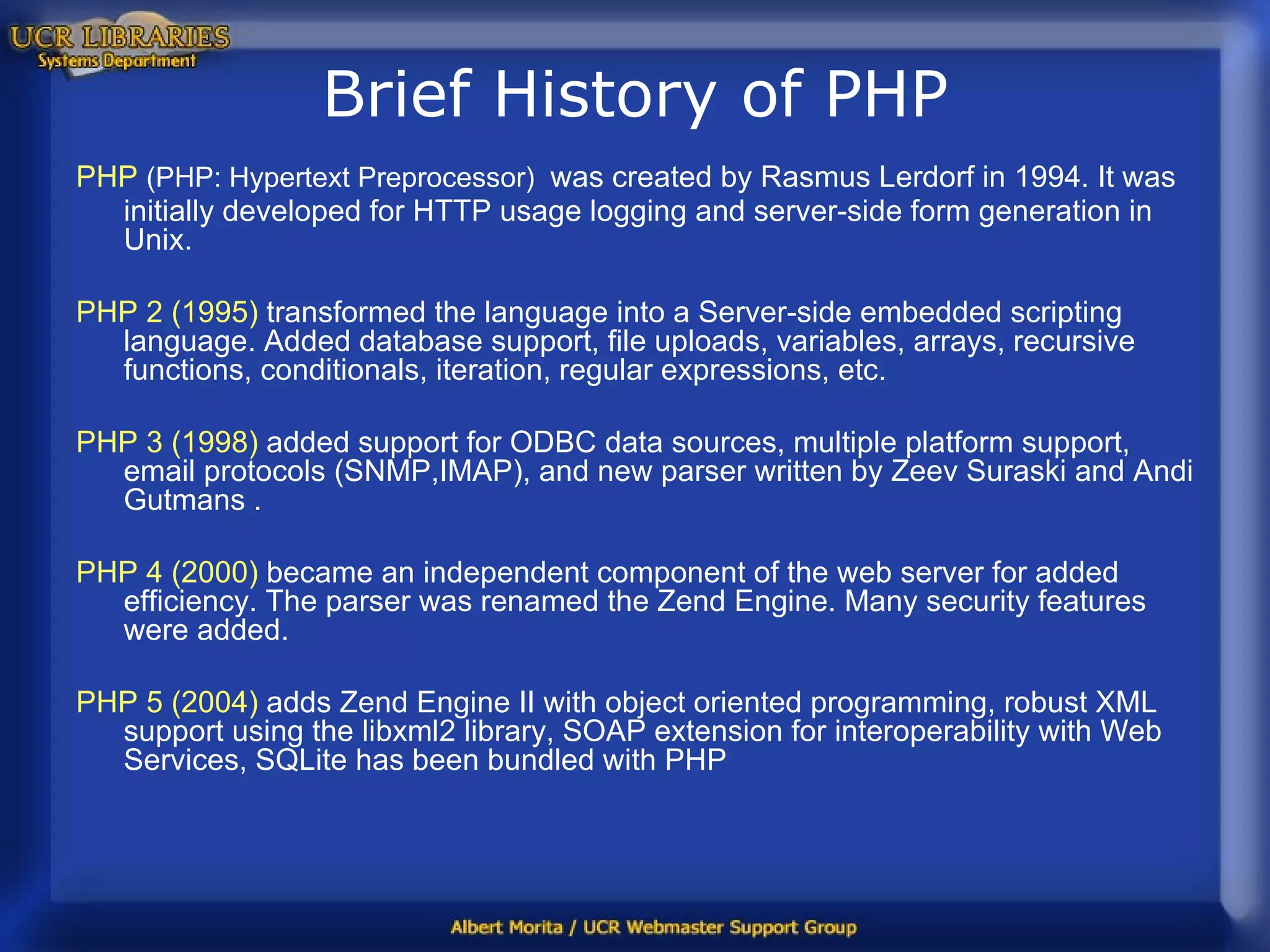 Brief History of PHP PHP   (PHP: Hypertext Preprocessor)   was created by Rasmus Lerdorf in 1994. It was initially developed for HTTP usage logging and server-side form generation in Unix.  PHP 2 (1995)  transformed the language into a Server-side embedded scripting language. Added database support, file uploads, variables, arrays, recursive functions, conditionals, iteration, regular expressions, etc. PHP 3 (1998)  added support for ODBC data sources, multiple platform support, email protocols (SNMP,IMAP), and new parser written by Zeev Suraski and Andi Gutmans .  PHP 4 (2000)  became an independent component of the web server for added efficiency. The parser was renamed the Zend Engine. Many security features were added. PHP 5 (2004)  adds Zend Engine II with object oriented programming, robust XML support using the libxml2 library, SOAP extension for interoperability with Web Services, SQLite has been bundled with PHP  