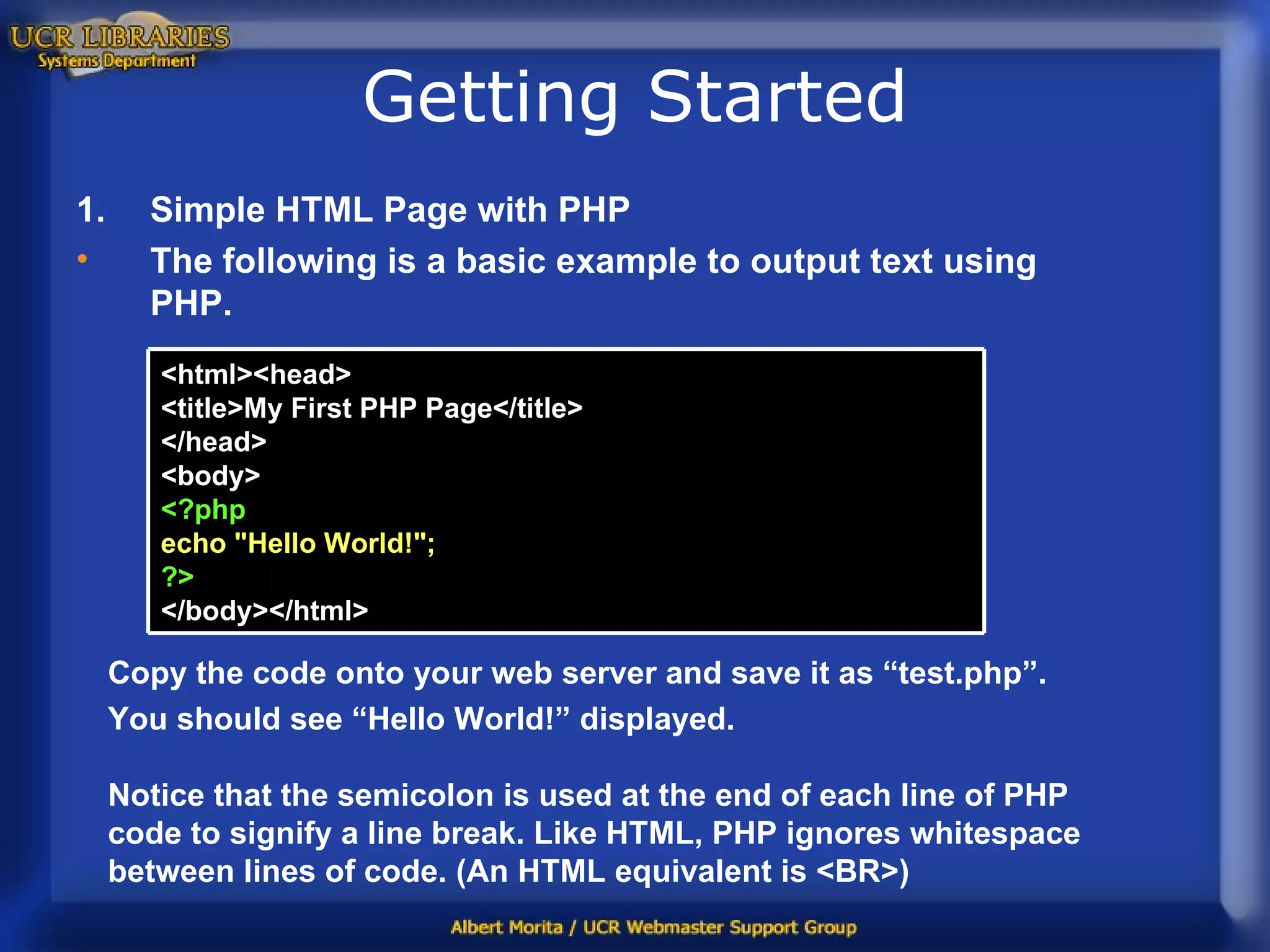 Getting Started Simple HTML Page with PHP The following is a basic example to output text using PHP. Copy the code onto your web server and save it as “test.php”.  You should see “Hello World!” displayed.  Notice that the semicolon is used at the end of each line of PHP code to signify a line break. Like HTML, PHP ignores whitespace between lines of code. (An HTML equivalent is <BR>)  <html><head> <title>My First PHP Page</title> </head> <body> <?php echo &quot;Hello World!&quot;; ?> </body></html>  