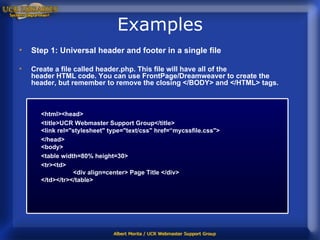 Examples Step 1: Universal header and footer in a single file Create a file called header.php. This file will have all of the header HTML code. You can use FrontPage/Dreamweaver to create the header, but remember to remove the closing </BODY> and </HTML> tags. <html><head> <title>UCR Webmaster Support Group</title> <link rel="stylesheet" type="text/css" href=“mycssfile.css"> </head> <body> <table width=80% height=30> <tr><td> <div align=center> Page Title </div> </td></tr></table>  