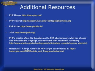 Additional Resources PHP Manual  http:// docs.php.net / PHP Tutorial  http://academ.hvcc.edu/~kantopet/php/index.php PHP Coder   http://www.phpide.de/ JEdit  http:// www.jedit.org / PHP's creator offers his thoughts on the PHP phenomenon, what has shaped and motivated the language, and where the PHP movement is heading  http://www.oracle.com/technology/pub/articles/php_experts/rasmus_php.html Hotscripts – A large number of PHP scripts can be found at:   http:// hotscripts.com/PHP/Scripts_and_Programs/index.html 