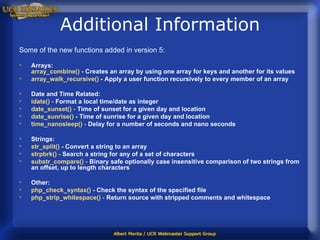 Additional Information Some of the new functions added in version 5: Arrays: array_combine ()  - Creates an array by using one array for keys and another for its values  array_walk_recursive ()  - Apply a user function recursively to every member of an array  Date and Time Related: idate ()  -  Format a local time/date as integer  date_sunset ()  -  Time of sunset for a given day and location   date_sunrise ()  -   Time of sunrise for a given day and location   time_nanosleep ()  -  Delay for a number of seconds and nano seconds  Strings: str_split ()  -   Convert a string to an array   strpbrk ()  -  Search a string for any of a set of characters   substr_compare ()  -  Binary safe optionally case insensitive comparison of two strings from an offset, up to length characters  Other: php_check_syntax ()  - Check the syntax of the specified file   php_strip_whitespace ()   -  Return source with stripped comments and whitespace  