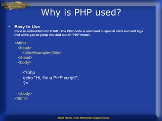Why is PHP used? Easy to Use Code is embedded into HTML.   The PHP code is enclosed in special start and end tags that allow you to jump into and out of "PHP mode".   <html>    <head>        <title>Example</title>    </head>    <body>         <?php         echo "Hi, I'm a PHP script!";         ?>     </body> </html>  