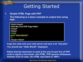 Getting Started Simple HTML Page with PHP The following is a basic example to output text using PHP. Copy the code onto your web server and save it as “test.php”.  You should see “Hello World!” displayed.  Notice that the semicolon is used at the end of each line of PHP code to signify a line break. Like HTML, PHP ignores whitespace between lines of code. (An HTML equivalent is <BR>)  <html><head> <title>My First PHP Page</title> </head> <body> <?php echo "Hello World!"; ?> </body></html>  