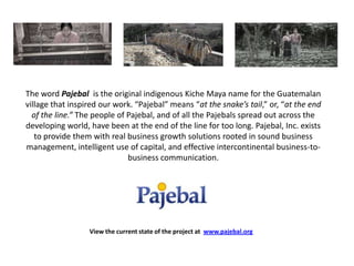 The word Pajebal is the original indigenous Kiche Maya name for the Guatemalan village that inspired our work. “Pajebal” means “at the snake’s tail,” or, “at the end of the line.” The people of Pajebal, and of all the Pajebals spread out across the developing world, have been at the end of the line for too long. Pajebal, Inc. exists to provide them with real business growth solutions rooted in sound business management, intelligent use of capital, and effective intercontinental business-to-business communication.  View the current state of the project at  www.pajebal.org