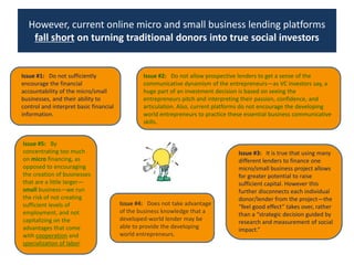 However, current online micro and small business lending platforms fall short on turning traditional donors into true social investorsIssue #2:   Do not allow prospective lenders to get a sense of the communicative dynamism of the entrepreneurs—as VC investors say, a huge part of an investment decision is based on seeing the entrepreneurs pitch and interpreting their passion, confidence, and articulation. Also, current platforms do not encourage the developing world entrepreneurs to practice these essential business communicative skills. Issue #1:   Do not sufficiently encourage the financial accountability of the micro/small businesses, and their ability to control and interpret basic financial information.Issue #5:   By concentrating too much on micro financing, as opposed to encouraging the creation of businesses that are a little larger—small business—we run the risk of not creating sufficient levels of employment, and not capitalizing on the advantages that come with cooperation and specialization of labor. Issue #3:   It is true that using many different lenders to finance one micro/small business project allows for greater potential to raise sufficient capital. However this further disconnects each individual donor/lender from the project—the “feel good effect” takes over, rather than a “strategic decision guided by research and measurement of social impact.”Issue #4:   Does not take advantage of the business knowledge that a developed-world lender may be able to provide the developing world entrepreneurs. 