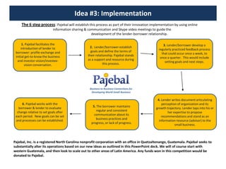 Idea #3: ImplementationThe 6 step process: Pajebal will establish this process as part of their innovation implementation by using online 	              information sharing & communication and Skype video meetings to guide the 	              development of the lender-borrower relationship.1. Pajebal facilitates the introduction of lender to borrower: profile exchange and initial get-to-know the business and investor-vision/investee-vision conversation.3. Lender/borrower develop a regularly practiced feedback process that could occur once a week, to once a quarter.  This would include setting goals and next steps.2.  Lender/borrower establish goals and define the terms of their relationship. Pajebal stands as a support and resource during this process.Business to Business Connections for Developing World Small Business4. Lender writes document articulating perception of organization and its growth trajectory. Lender taps into his or her expertise to propose recommendations and stand as an information resource (advisor) to the small business.6. Pajebal works with the borrower & lender to evaluate change relative to set goals after each period.  New goals can be set and processes can be established.  5. The borrower maintains regular and consistent communication about its business practices and progress, or lack of progress.Pajebal, Inc. is a registered North Carolina nonprofit corporation with an office in Quetzaltenango, Guatemala. Pajebal seeks to substantially alter its operations based on our new ideas as outlined in this PowerPoint deck. We will of course start with western Guatemala, and then look to scale out to other areas of Latin America. Any funds won in this competition would be donated to Pajebal. 