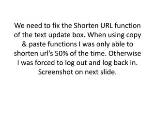 We need to fix the Shorten URL function
of the text update box. When using copy
& paste functions I was only able to
shorten url’s 50% of the time. Otherwise
I was forced to log out and log back in.
Screenshot on next slide.
 