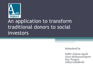 An application to transform traditional donors to social investors  Submitted by Saffet Atahan Agrali Jesse Suthanaseriporn Duy Nyugen Aditya Edakkoth 