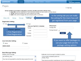 In the setting tab you can make the setting for the Users how will get registered from your pageChoose options 1.Free Registration2.Paid RegistrationIf you want to offer packages to use your page here are the package setting optionsChoose the text which will be sent to the user when they register through your page