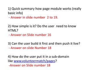 1) Quick summary how page module works (really basic info)  - Answer in slide number  2 to 19. 2) How simple is it? Do the user  need to know HTML?  - Answer on Slide number 16 3) Can the user build it first and then push it live?  - Answer on slide Number 18  4) How do the user put it in a sub-domain like www.volunteermatch/pages?  -Answer on Slide number 18 