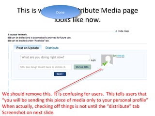 This is what the Distribute Media page looks like now. We should remove this.  It is confusing for users.  This tells users that  “ you will be sending this piece of media only to your personal profile” When actually, checking off things is not until the “distribute” tab Screenshot on next slide.  Done 