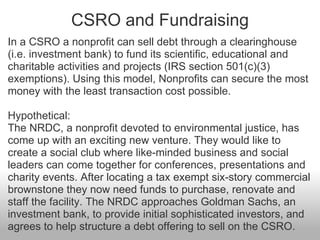 CSRO and Fundraising <ul><li>In a CSRO a nonprofit can sell debt through a clearinghouse (i.e. investment bank) to fund it...