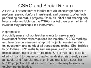 CSRO and Social Return <ul><li>A CSRO is a transparent market that will encourage donors to preform research before invest...