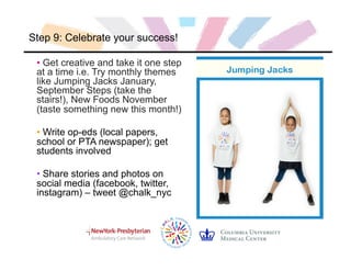 Step 9: Celebrate your success!
• Get creative and take it one step
at a time i.e. Try monthly themes
like Jumping Jacks January,
September Steps (take the
stairs!), New Foods November
(taste something new this month!)
• Write op-eds (local papers,
school or PTA newspaper); get
students involved
• Share stories and photos on
social media (facebook, twitter,
instagram) – tweet @chalk_nyc
 