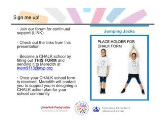 Sign me up!
• Join our forum for continued
support (LINK)
• Check out the links from this
presentation
• Become a CHALK school by
filling out THIS FORM and
sending it to Meredith at
mem9113@nyp.org
• Once your CHALK school form
is received, Meredith will contact
you to support you in designing a
CHALK action plan for your
school community
PLACE HOLDER FOR
CHALK FORM
 