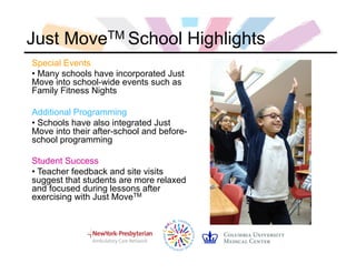 Just MoveTM School Highlights
Special Events
• Many schools have incorporated Just
Move into school-wide events such as
Family Fitness Nights
Additional Programming
• Schools have also integrated Just
Move into their after-school and before-
school programming
Student Success
• Teacher feedback and site visits
suggest that students are more relaxed
and focused during lessons after
exercising with Just MoveTM
 