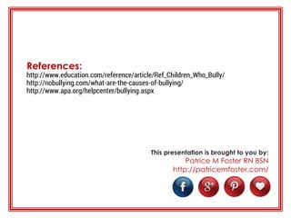 References:
http://www.education.com/reference/article/Ref_Children_Who_Bully/
http://nobullying.com/what-are-the-causes-of-bullying/
http://www.apa.org/helpcenter/bullying.aspx
This presentation is brought to you by:
Patrice M Foster RN BSN
http://patricemfoster.com/
 