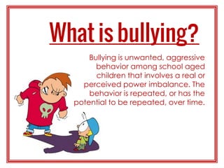 Bullying is unwanted, aggressive
behavior among school aged
children that involves a real or
perceived power imbalance. The
behavior is repeated, or has the
potential to be repeated, over time.
 