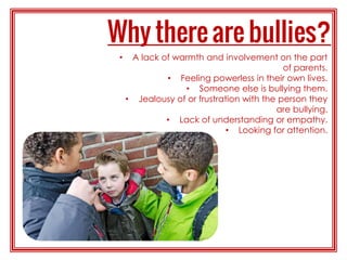 • A lack of warmth and involvement on the part
of parents.
• Feeling powerless in their own lives.
• Someone else is bullying them.
• Jealousy of or frustration with the person they
are bullying.
• Lack of understanding or empathy.
• Looking for attention.
 