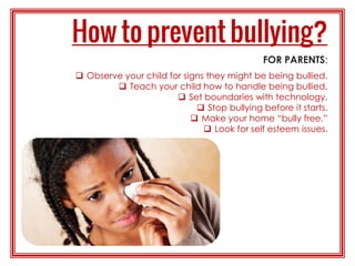 FOR PARENTS:
 Observe your child for signs they might be being bullied.
 Teach your child how to handle being bullied.
 Set boundaries with technology.
 Stop bullying before it starts.
 Make your home “bully free.”
 Look for self esteem issues.
 