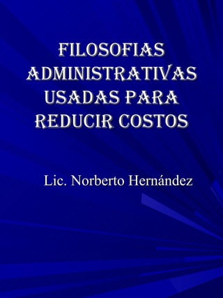 Filosofias Administrativas usadas para reducir costos Lic. Norberto Hernández 