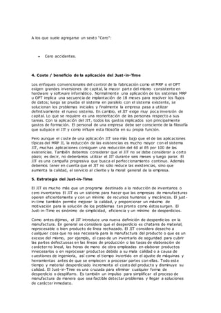 A los que suele agregarse un sexto “Cero”:
 Cero accidentes.
4. Coste / beneficio de la aplicación del Just-in-Time
Los enfoques convencionales del control de la fabricación como el MRP o el OPT
exigen grandes inversiones de capital, la mayor parte del mismo consistente en
hardware y software informático. Normalmente una aplicación de los sistemas MRP
u OPT implica una secuencia de implantación de 18 meses para resolver los flujos
de datos; luego se prueba el sistema en paralelo con el sistema existente, se
solucionan los problemas iniciales y finalmente la empresa pasa a utilizar
definitivamente el nuevo sistema. En cambio, el JIT exige muy poca inversión de
capital. Lo que se requiere es una reorientación de las personas respecto a sus
tareas. Con la aplicación del JIT, todos los gastos implicados son principalmente
gastos de formación. El personal de una empresa debe ser consciente de la filosofía
que subyace el JIT y como influye esta filosofía en su propia función.
Pero aunque el coste de una aplicación JIT sea más bajo que el de las aplicaciones
típicas del MRP II, la reducción de las existencias es mucho mayor con el sistema
JIT, muchas aplicaciones consiguen una reducción del 60 al 85 por 100 de las
existencias. También debemos considerar que el JIT no se debe considerar a corto
plazo; es decir, no deberíamos utilizar el JIT durante seis meses y luego parar. El
JIT es una campaña progresiva que busca el perfeccionamiento continuo. Además
debemos tener en cuenta que el JIT no sólo reduce las existencias, sino que
aumenta la calidad, el servicio al cliente y la moral general de la empresa.
5. Estrategia del Just-in-Time
El JIT es mucho más que un programa destinado a la reducción de inventarios o
cero inventarios El JIT es un sistema para hacer que las empresas de manufacturas
operen eficientemente y con un mínimo de recursos humanos y mecánicos. El just -
in-time también permite mejorar la calidad, y proporcionar un máximo de
motivación para la solución de los problemas tan pronto como éstos surgen. El
Just-in-Time es sinónimo de simplicidad, eficiencia y un mínimo de desperdicios.
Como antes dijimos, el JIT introduce una nueva definición de desperdic ios en la
manufactura. En general se considera que el desperdicio es chatarra de material,
reprocesable o bien producto de línea rechazado. El JIT considera desecho a
cualquier cosa que no sea necesaria para la manufactura del producto o que es un
exceso del mismo, por ejemplo, el caso de un inventario de seguridad para cubrir
las partes defectuosas en las líneas de producción o las tasas de elaboración de
carácter no lineal, las horas de mano de obra empleadas en elaborar productos
innecesarios o en reprocesar productos debido a su mala calidad o a causa de
cuestiones de ingeniería, así como el tiempo invertido en el ajuste de máquinas y
herramientas antes de que se empiecen a procesar partes con ellas. Todo este
tiempo y material desperdiciado incrementa el costo del producto y disminuye su
calidad. El Just-in-Time es una cruzada para eliminar cualquier forma de
desperdicio o despilfarro. Es también un impulso para simplificar el proceso de
manufactura de manera que sea factible detectar problemas y llegar a soluciones
de carácter inmediato.
 