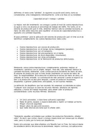 definimos el resto como “pérdida”, la siguiente ecuación será cierta, tanto se
consideramos a los trabajadores individualmente como a la línea en su totalidad:
capacidad actual = trabajo + pérdida
La mejora real del rendimiento se consigue cuando el nivel de costes improductivos
es igual a cero y se alcanza un porcentaje de trabajo del 100%. Por tanto, en el
sistema de producción just in time, debemos fabricar sólo la cantidad necesaria, la
mano de obra debe reducirse para equilibrar el exceso de capacidad productiva y
ajustarlo a la cantidad requerida.
El paso preliminar para la aplicación del sistema de producción just -in-time es el de
identificar completamente los costes improductivos tales como:
 Costes improductivos por exceso de producción.
 Costes improductivos en el tiempo de los trabajadores (parados).
 Costes improductivos por el transporte.
 Costes improductivos del procesamiento en sí mismo.
 Costes improductivos de stock disponibles (inventarios).
 Costes improductivos por otras actividades.
 Costes improductivos en la fabricación de productos defectuosos.
Eliminando estos costes improductivos completamente podremos mejorar el
rendimiento operativo con un amplio margen. Para ello, sólo debemos fabricar la
cantidad necesaria, eliminando como consecuencia el excedente de mano de obra.
El sistema de producción just-in-time revela claramente un exceso de mano de
obra. Es responsabilidad de la dirección el detectar el exceso de mano de obra y el
utilizarla de forma rentable. La contratación de más personal cuando el negocio va
bien y la producción es alta para después, cuando se producen recesiones,
despedirlos o generar jubilaciones anticipadas, no son buenas medidas.
La definición de despilfarro que han asumido las empresas occidentales es sobre
“cualquier otra cosa que no sean los recursos mínimos absolutos de material,
máquinas y fuerza de trabajo requeridos para añadir valor al producto”.
Considerándose como recursos mínimos absolutos:
 Un único proveedor, si éste tiene suficiente capacidad.
 Nada de gente, equipos o espacio dedicados a repetir un trabajo ya hacho.
 Ningún stock de seguridad.
 Ningún plazo de ejecución excesivo.
 Que nadie efectúe una tarea que no añada valor.
“Solamente aquellas actividades que cambian los productos físicamente, añaden
valor”. Es decir, que contar, mover o incluso inspeccionar son tareas que no añaden
valor, pero sí coste; por lo tanto son despilfarros.
Existe otro principio que debe añadirse a la filosofía Just-in-Time. Se trata el mismo
de establecer dentro del proceso la denominada mejora continua, con aplicaciones
 
