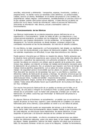 sencillas, reduciendo y eliminando: transportes, esperas, inventarios, cambios y
preparaciones; no dando nunca un resultado como definitivo. La productividad,
calidad, servicio al cliente, flexibilidad en el diseño del producto y los cambios de
programación deben mejorar continuamente; estableciéndose un proceso cíclico en
el que siempre podrán efectuarse nuevas mejoras. A tales efectos, la planta de
producción es la mayor fuente de información sobre el proceso de fabricación,
ofreciendo la información más directa, actual y estimulante sobre su
funcionamiento.
7. El funcionamiento de las fábricas
Las fábricas tradicionales de occidente presentan graves deficienc ias en su
organización y funcionamiento. Jamás se habla de ello y su importancia y sus
consecuencias raramente se evalúan por los dirigentes. En cuanto al personal de
fabricación, que tropieza diariamente con los problemas, no ha logrado hacerlos
desaparecer. Su función prioritaria es desde siempre conseguir producir las
cantidades necesarias en las fechas deseadas. Se trata de un desafío cotidiano.
En una fábrica, la mala organización y el funcionamiento mal dirigido se manifiesta
por un nivel de stocks elevado y por plazos de fabricación amplios. Estos últimos se
ven además respetados con dificultad, lo que deja descontentos a los clientes.
Puede parecer chocante que un fábrica no respete los plazos. Podría pensarse que
la industria tiene suficiente experiencia para conocer de modo realista los plazos de
producción, y planificar las operaciones con suficiente antelación. He aquí lo que
sucede: los plazos se conocen y se utilizan para la gestión de la producción, siendo
incluso muy amplios con relación al tiempo de trabajo estrictamente necesario para
la elaboración de un producto. Así, un producto que requiere una hora de tiempo de
trabajo total se planifica seguramente con un plazo de varias semanas. Con tal
margen de seguridad parece inconcebible que los plazos no puedan respetarse.
Para descubrir las razones de tal paradoja hay que ir a una fábrica y examinar sus
diferentes talleres de fabricación de piezas y montaje. Se advierte entonces que las
causas de los plazos demasiados largos son numerosas: falt a de piezas, producción
defectuosa por lotes, “cuellos de botella”, trayectos de las piezas
desmesuradamente largos, averías de la maquinaria, problemas planteados por la
calidad. Todas estas dificultades hacen que la planificación de la producción llegue a
ser muy compleja.
Con mucha frecuencia la fabricación de un pedido se retrasa por la falta, en el
montaje, de una pieza a integrar en el producto final. La pieza puede faltar por
retraso de un proveedor o por no haber sido producida a tiempo por un taller de
fabricación. En ambos casos hay que interrumpir la fabricación del producto y
esperar la pieza.
En algunas fábricas el fenómeno se autoalimenta: un pedido que se encuentra en
espera de piezas se hace muy urgente y para satisfacerlo se completa con piezas
fabricadas para otros clientes, cuyos pedidos se verán a su vez faltos de piezas.
Un taller de fabricación puede ser responsable del retraso o de la falta de una
pieza. Dicho taller tiene necesariamente plazos amplios debido a que la producción
de cada máquina se efectúa por lotes importantes de piezas idénticas, lo que
responde en particular a la duración elevada de los cambios de herramienta.
La producción por lote impide, en efecto, encadenar las operaciones que deben
realizar las diferentes máquinas sobre una pieza dada, lo que amplia notablemente
los plazos. Impide igualmente fabricar de modo urgente una pieza que se eche en
falta. Es necesario terminar el lote en curso en la máquina, cambiar la herramienta,
 