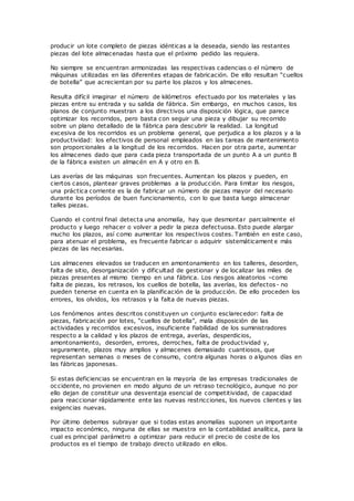 producir un lote completo de piezas idénticas a la deseada, siendo las restantes
piezas del lote almacenadas hasta que el próximo pedido las requiera.
No siempre se encuentran armonizadas las respectivas cadencias o el número de
máquinas utilizadas en las diferentes etapas de fabricación. De ello resultan “cuellos
de botella” que acrecientan por su parte los plazos y los almacenes.
Resulta difícil imaginar el número de kilómetros efectuado por los materiales y las
piezas entre su entrada y su salida de fábrica. Sin embargo, en muchos casos, los
planos de conjunto muestran a los directivos una disposición lógica, que parece
optimizar los recorridos, pero basta con seguir una pieza y dibujar su recorrido
sobre un plano detallado de la fábrica para descubrir la realidad. La longitud
excesiva de los recorridos es un problema general, que perjudica a los plazos y a la
productividad: los efectivos de personal empleados en las tareas de mantenimiento
son proporcionales a la longitud de los recorridos. Hacen por otra parte, aumentar
los almacenes dado que para cada pieza transportada de un punto A a un punto B
de la fábrica existen un almacén en A y otro en B.
Las averías de las máquinas son frecuentes. Aumentan los plazos y pueden, en
ciertos casos, plantear graves problemas a la producción. Para limitar los riesgos,
una práctica corriente es la de fabricar un número de piezas mayor del necesario
durante los períodos de buen funcionamiento, con lo que basta luego almacenar
talles piezas.
Cuando el control final detecta una anomalía, hay que desmontar parcialmente el
producto y luego rehacer o volver a pedir la pieza defectuosa. Esto puede alargar
mucho los plazos, así como aumentar los respectivos costes. También en este caso,
para atenuar el problema, es frecuente fabricar o adquirir sistemáticament e más
piezas de las necesarias.
Los almacenes elevados se traducen en amontonamiento en los talleres, desorden,
falta de sitio, desorganización y dificultad de gestionar y de localizar las miles de
piezas presentes al mismo tiempo en una fábrica. Los riesgos aleatorios –como
falta de piezas, los retrasos, los cuellos de botella, las averías, los defectos- no
pueden tenerse en cuenta en la planificación de la producción. De ello proceden los
errores, los olvidos, los retrasos y la falta de nuevas piezas.
Los fenómenos antes descritos constituyen un conjunto esclarecedor: falta de
piezas, fabricación por lotes, “cuellos de botella”, mala disposición de las
actividades y recorridos excesivos, insuficiente fiabilidad de los suministradores
respecto a la calidad y los plazos de entrega, averías, desperdicios,
amontonamiento, desorden, errores, derroches, falta de productividad y,
seguramente, plazos muy amplios y almacenes demasiado cuantiosos, que
representan semanas o meses de consumo, contra algunas horas o algunos días en
las fábricas japonesas.
Si estas deficiencias se encuentran en la mayoría de las empresas tradicionales de
occidente, no provienen en modo alguno de un retraso tecnológico, aunque no por
ello dejan de constituir una desventaja esencial de competitividad, de capacidad
para reaccionar rápidamente ente las nuevas restricciones, los nuevos clientes y las
exigencias nuevas.
Por último debemos subrayar que si todas estas anomalías suponen un importante
impacto económico, ninguna de ellas se muestra en la contabilidad analítica, para la
cual es principal parámetro a optimizar para reducir el precio de coste de los
productos es el tiempo de trabajo directo utilizado en ellos.
 