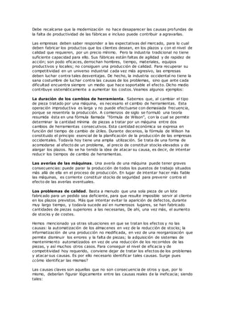 Debe recalcarse que la modernización no hace desaparecer las causas profundas de
la falta de productividad de las fábricas e incluso puede contribuir a agravarlas.
Las empresas deben saber responder a las expectativas del mercado, para lo cual
deben fabricar los productos que los clientes desean, en los plazos y con el nivel de
calidad que requieren, por un precio mínimo. Pero la industria tradicional no tiene
suficiente capacidad para ello. Sus fábricas están faltas de agilidad y de rapidez de
acción; son podo eficaces, derrochan hombres, tiempo, materiales, equipos
productivos y locales; no consiguen una producción de calidad. Para recuperar su
competitividad en un universo industrial cada vez más agresivo, las empresas
deben luchar contra tales desventajas. De hecho, la industria occidental no tiene la
sana costumbre de luchar contra las causas de los problemas, sino que ante cada
dificultad encuentra siempre un medio que hace soportable el efecto. Dicho medio
contribuye sistemáticamente a aumentar los costos. Veamos algunos ejemplos:
La duración de los cambios de herramienta. Sabemos que, al cambiar el tipo
de pieza tratado por una máquina, es necesario el cambio de herramientas. Esta
operación improductiva es larga y no puede efectuarse con demasiada frecuencia,
porque se resentiría la producción. A comienzos de siglo se formuló una teoría
resumida ésta en una fórmula llamada “fórmula de Wilson”, con la cual se permite
determinar la cantidad mínima de piezas a tratar por un máquina entre dos
cambios de herramientas consecutivos. Esta cantidad económica se expresa en
función del tiempo de cambio de útiles. Durante decenios, la fórmula de Wilson ha
constituido el principio esencial de la planificación de la producción de las empresas
occidentales. Todavía hoy tiene una amplia utilización. Se trata de una forma de
acomodarse al efecto de un problema, al precio de constituir stocks elevados y de
alargar los plazos. No se ha tenido la idea de atacar su causa, es decir, de intentar
reducir los tiempos de cambio de herramientas.
Las averías de las máquinas. Una avería de una máquina puede tener graves
consecuencias: puede parar la producción de todos los puestos de trabajo situados
más allá de ella en el proceso de producción. En lugar de intentar hacer más fiable
las máquinas, es corriente constituir stocks de seguridad para prevenir contra el
efecto de las averías eventuales.
Los problemas de calidad. Basta a menudo que una sola pieza de un lote
fabricado para un pedido sea deficiente, para que resulte imposible servir al cliente
en los plazos previstos. Más que intentar evitar la aparición de defectos, durante
muy largo tiempo, y todavía sucede así en numerosos lugares, se han fabricado
cantidades de piezas superiores a las necesarias, De ahí, una vez más, el aumento
de stocks y de costes.
Hemos mencionado ya otras situaciones en que se tratan los efectos y no las
causas: la automatización de los almacenes en vez de la reducción de stocks; la
informatización de una producción no modificada, en vez de una reorganización que
permite disminuir los errores y la falta de piezas; la adquisición de sistemas de
mantenimiento automatizados en vez de una reducción de los recorridos de las
piezas, y así muchos otros casos. Para conseguir el nivel de eficacia y de
competitividad hoy requerido, conviene dejar de tratar los efectos de los problemas
y atacar sus causas. Es por ello necesario identificar tales causas. Surge pues
¿cómo identificar las mismas?
Las causas claves son aquellas que no son consecuencia de otros y que, por lo
mismo, deberían figurar lógicamente entre las causas reales de la ineficacia; siendo
tales:
 
