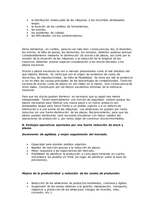  la distribución inadecuada de las máquinas y los recorridos demasiados
largos.
 la duración de los cambios de herramientas,
 las averías,
 los problemas de calidad,
 las dificultades con los suministradores.
Otros elementos, en cambio, parecen ser más bien consecuencias. Así, el desorden,
los errores, la falta de piezas, los derroches, los retrasos, deberían poderse atenuar
considerablemente mediante la disminución de stocks y de plazos, así como por la
revisión de la situación de las máquinas y la reducción de la longitud de los
trayectos. Debemos prestar especial consideración a los stocks elevados y los
plazos excesivos.
Stocks y plazos excesivos se ven a menudo presentados como el mal absoluto del
que importa librarse. Es cierto que son el origen de aumentos de coste, de
derroches, de improductividad, de falta de flexibilidad. Se tiene por ello la tendencia
a ver en ellos las causas principales de las desventajas de competitividad. Tanto los
excesos de stocks, como de plazos no son males en sí mismo, sino consecuencia de
otros males. Constituyen por tal motivo excelentes síntomas de la ineficacia
industrial.
Para que los stocks puedan disminuir es necesario que su papel sea menos
indispensable. Tienen esencialmente una func ión de seguridad: existen porque los
plazos necesarios para fabricar una nueva pieza o un nuevo producto son
demasiados largos para hacer frente a un pedido urgente o a un defecto de
fabricación o a una avería de las máquinas. Los almacenes no pueden por t anto
reducirse sin una fuerte disminución de los plazos. Recíprocamente, para que los
plazos puedan disminuirse será necesario encadenar con mayor rapidez las
operaciones de producción y, por tanto, dejar de constituir stocks intermedios.
8. Ventajas operativas aportadas por una fuerte reducción de stock y
plazos
Incremento de agilidad, y mejor seguimiento del mercado.
 Capacidad para atender pedidos urgentes.
 Rapidez de reacción gracias a la reducción de plazos.
 Mejor respuesta a las expectativas del mercado.
 Posibilidad de planificar la producción a corto plazo teniendo en cuanta
únicamente los pedidos en firme (en lugar de planificar sobre la base de
previsiones).
Mejora de la productividad y reducción de los costes de producción.
 Reducción de los almacenes de productos terminados, costosos y rígidos.
 Suspensión de las tareas relativas a la gestión, manipulación, transporte,
vigilancia y protección de los almacenes (riesgos de incendio, robo,
corrosión, etc.).
 