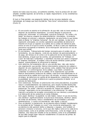 destino de todos esos recursos, actualmente estériles, hacia la producción de valor
añadido vendible logrando de tal forma un rápido mejoramiento en los rendimientos
de la empresa.
El Just-in-Time permite una asignación óptima de los recursos mediante una
metodología de trabajo que hace factible los “Seis Ceros” anteriormente citados
(Punto 3):
 El cero avería se asienta en la afirmación de que más vale no tener averías a
disponer de excelentes reparadores. La avería bloquea el proceso de
producción, interrumpe su continuidad, suscita la formación “río arriba y río
abajo” de atascos, exagera los almacenamientos intermedios, incrementa
los trabajos en proceso, y alimenta rápidamente de esta forma lo que hemos
dado en llamar la “empresa fantasma”. De ahí, por ejemplo, la idea de la
reparación anticipada; se concibe captadores susceptibles de detectar el
instante en el que un aparato va a salirse de su campo de tolerancia para
entrar en otro en el que la avería es posible; se lleva a cabo una reparación
preventiva escogiendo el momento de la interrupción del servicio en vez de
tener que sufrirla.
 El cero demora. Trátese tanto del tiempo necesario para el cambio de una
herramienta, de una máquina, como de una demora de aprovisionamiento o
de pago, del retraso en el correo o en la aplicación de las decisiones, todas
esas demoras, al igual que las averías, son generadoras de “trabajos en
curso” de todo tipo e inmovilizan y esterilizan recursos que pasan a engrosar
la “empresa fantasma”. El análisis crítico de dichas demoras puede permitir
mejorar sustancialmente la eficacia de la empresa.
 Cero defectos. Se fundamenta ello en una sencilla idea: más vale montar
una organización que permita fabricar directamente productos de calidad a
disponer de una organización que prevea como, eslabón final del proc eso de
fabricación, un control riguroso de la calidad, cuya misión consistirá en
comprobar la existencia de la no calidad. En la organización que permite
fabricar directamente productos de calidad, cada actor está adiestrado en el
autocontrol de la calidad de lo que hace; de entrada, se reduce sobremanera
el número de defectos y la cuantía de los desperdicios y desechos; y se tiene
la posibilidad de corregir el defecto en cuanto se presenta el mismo en el
proceso de fabricación.
 Cero existencias. Poniendo en práctica los tres ceros precedentes, se pueden
reducir considerablemente las existencias, pero resulta factible disminuirlas
aún más recurriendo a la utilización del Kanban, esforzándose por limitar las
existencias “río arriba” (merced a acuerdos de “seguro de calidad” y
“entrega” negociados con los proveedores) y las existencias “río abajo”
(merced a acuerdos de recogida concertados con sus clientes) y procediendo
a la fabricación de los productos en series limitadas.
 Cero papel. Disminuir la papelería no sólo implica reducir el uso de escritos,
sino disminuir significativamente la burocracia innecesaria, disminuir plazos
de tomas de decisiones, reducir notablemente las actividades y procesos
administrativos, y contar con información más rápida y precisa.
 Cero accidentes. La disminución de accidentes reduce también notablemente
la necesidad de los “trabajos en curso” o los stocks de amortiguación. Los
accidentes no sólo generan daños a máquinas y equipos, sino también al
personal e inclusive a terceros, con lo que ello implica tanto en la caída de la
productividad, como en la pérdida tanto financieras, como de imagen de la
empresa. Una reducción notable en los accidentes, como en la probabilidad
de que ellas tengan lugar reducirá notablemente el coste de las primas de
seguro para la empresa.
 