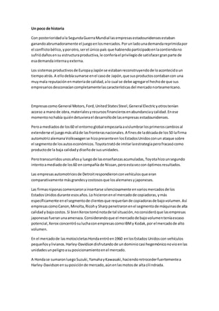 Un poco de historia
Con posterioridadala SegundaGuerraMundial lasempresasestadounidensesestaban
ganandoabrumadoramente el juegoenlosmercados.Porunladounademandareprimidapor
el conflictobélico,yporotro,serel único país que habiendoparticipadoenlacontiendano
sufriódañosensu estructuraproductiva,le conferíael privilegiode satisfacergranparte de
esademandainternayexterna.
Los sistemasproductivosde EuropayJapónse estabanreconstruyendode loacontecidoun
tiempoatrás.A ellodebíasumarse enel casode Japón,que susproductoscontabancon una
muymala reputaciónenmateriade calidad,alo cual se debe agregarel hechode que sus
empresariosdesconocíancompletamentelascaracterísticasdel mercadonorteamericano.
Empresascomo General Motors,Ford,UnitedStatesSteel,General Electricyotrostenían
acceso a manode obra,materialesyrecursosfinancierosenabundanciaycalidad.Enese
momentonohabía quiéndetuvierael desarrollode lasempresas estadounidenses.
Peroa mediadosde los60 el entornoglobal empezaríaavislumbrarlosprimeroscambiosal
extenderse el juegomásalláde lasfronterasnacionales.A finesde ladécadade los50 lafirma
automotrizalemanaVolkswagense hizopresenteen losEstadosUnidosconun ataque sobre
el segmentode losautoseconómicos.Toyotatratóde imitarlaestrategiaperofracasócomo
productode la baja calidadydiseñode susunidades.
Perotranscurridosunosañosy luegode lasenseñanzasacumuladas,Toyotahizounsegundo
intentoamediadode los60 encompañía de Nissan,peroestavezcon óptimosresultados.
Las empresasautomotricesde Detroitrespondieronconvehículosque eran
comparativamente másgrandesycostososque losalemanesyjaponeses.
Las firmasniponascomenzaronainsertarse silenciosamente envariosmercadosde los
EstadosUnidosdurante esosaños.Lo hicieronenel mercadode copiadoras,ymás
específicamente enel segmentode clientesque requeríande copiadorasde bajovolumen.Así
empresascomoCanon,Minolta,Ricohy Sharppenetraronenel segmentode máquinasde alta
calidady bajocostos.Si bienXerox tomónotade tal situación,noconsideróque lasempresas
japonesasfueranunaamenaza.Considerandoque el mercadode bajovolumenteníaescaso
potencial,Xerox concentrósuluchaconempresascomoIBMy Kodak,por el mercadode alto
volumen.
En el mercadode lasmotocicletasHondaentróen1960 enlosEstados Unidoscon vehículos
pequeñosylivianos.Harley-Davidsondisfrutandode undominiocasi hegemóniconovioenlas
unidadesunpeligroasuposicionamientoenel mercado.
A Hondase sumaronluegoSuzuki,YamahayKawasaki,haciendoretrocederfuertementea
Harley-Davidsonensuposiciónde mercado,aúnenlasmotosde altacilindrada.
 