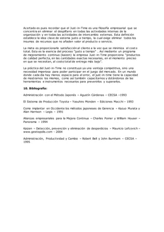 Acertado es pues recordar que el Just-in-Time es una filosofía empresarial que se
concentra en eliminar el despilfarro en todas las actividades internas de la
organización y en todas las actividades de intercambio externas. Esta definición
establece la idea clave de sistema justo a tiempo, la cual exige eliminar todos los
insumos de recursos que no añaden valor al producto o servicio.
La meta es proporcionarle satisfacción al cliente a la vez que se minimiza el cost o
total. Esta es la esencia del proceso “justo a tiempo” . Así mediante un programa
de mejoramiento continuo (kaizen) la empresa Just-in-Time proporciona “productos
de calidad perfecta, en las cantidades exactas necesarias, en el momento preciso
en que se necesitan, al costo total de entrega más bajo”.
La práctica del Just-in-Time no constituye ya una ventaja competitiva, sino una
necesidad imperiosa para poder participar en el juego del mercado. En un mundo
donde cada día hay menos espacio para el error, el just-in-time tiene la capacidad
de mostrarnos los mismos, como así también capacitarnos y dotándonos de las
herramientas e instrumentos necesarios para prevenirlos y superarlos.
10. Bibliografía:
Administración con el Método Japonés – Agustín Cárdenas – CECSA –1993
El Sistema de Producción Toyota – Yasuhiro Monden – Ediciones Macchi – 1993
Como implantar en Occidente los métodos japoneses de Gerencia – Kazuo Murata y
Alan Harrison – Legis – 1991
Alianzas empresariales para la Mejora Continua – Charles Poirier y William Houser –
Panorama – 1994
Kaizen – Detección, prevención y eliminación de desperdicios – Mauricio Lefcovich –
www.gestiopolis.com - 2004
Administración, Productividad y Cambio – Robert Bell y John Burnham – CECSA –
1995
 